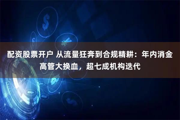 配资股票开户 从流量狂奔到合规精耕：年内消金高管大换血，超七成机构迭代