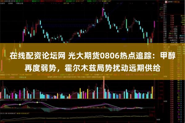 在线配资论坛网 光大期货0806热点追踪：甲醇再度弱势，霍尔木兹局势扰动远期供给
